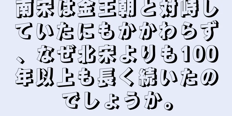南宋は金王朝と対峙していたにもかかわらず、なぜ北宋よりも100年以上も長く続いたのでしょうか。