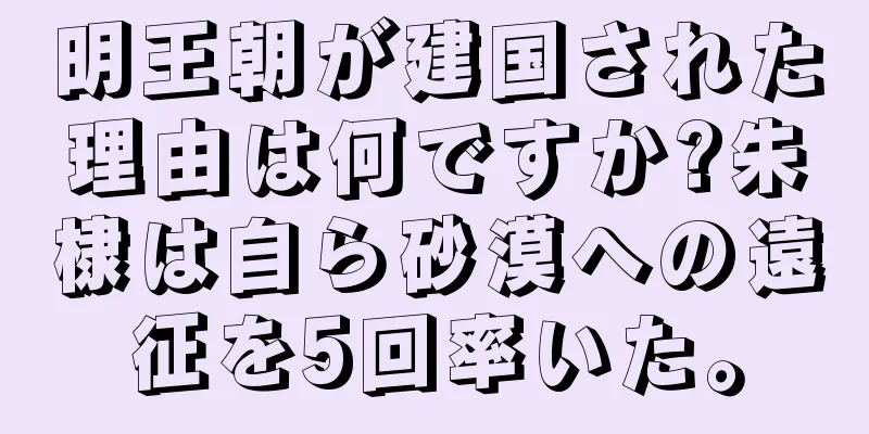 明王朝が建国された理由は何ですか?朱棣は自ら砂漠への遠征を5回率いた。