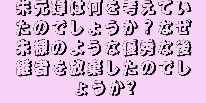 朱元璋は何を考えていたのでしょうか？なぜ朱棣のような優秀な後継者を放棄したのでしょうか?