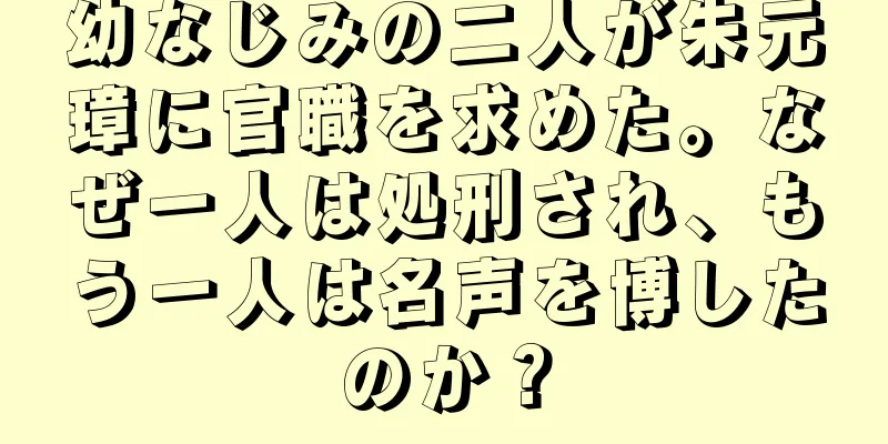 幼なじみの二人が朱元璋に官職を求めた。なぜ一人は処刑され、もう一人は名声を博したのか？