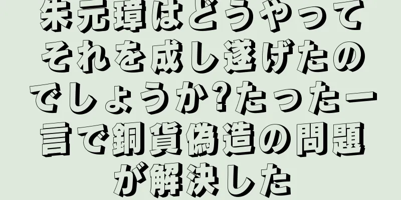 朱元璋はどうやってそれを成し遂げたのでしょうか?たった一言で銅貨偽造の問題が解決した