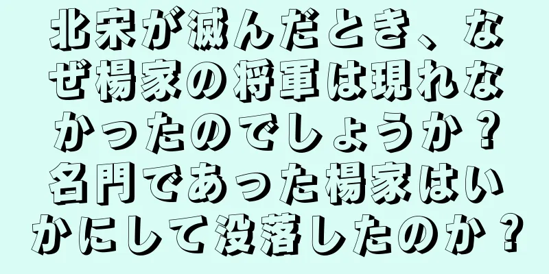 北宋が滅んだとき、なぜ楊家の将軍は現れなかったのでしょうか？名門であった楊家はいかにして没落したのか？