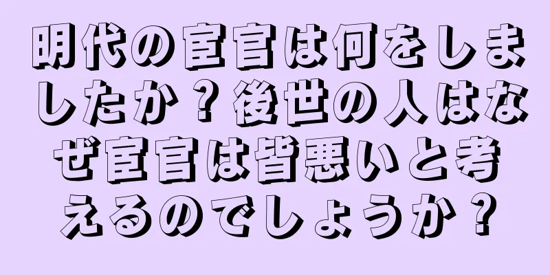 明代の宦官は何をしましたか？後世の人はなぜ宦官は皆悪いと考えるのでしょうか？
