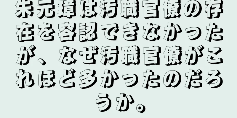 朱元璋は汚職官僚の存在を容認できなかったが、なぜ汚職官僚がこれほど多かったのだろうか。