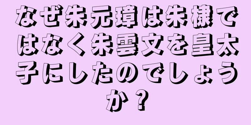 なぜ朱元璋は朱棣ではなく朱雲文を皇太子にしたのでしょうか？