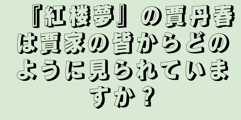 『紅楼夢』の賈丹春は賈家の皆からどのように見られていますか？