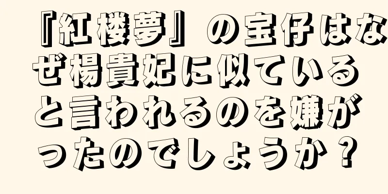 『紅楼夢』の宝仔はなぜ楊貴妃に似ていると言われるのを嫌がったのでしょうか？