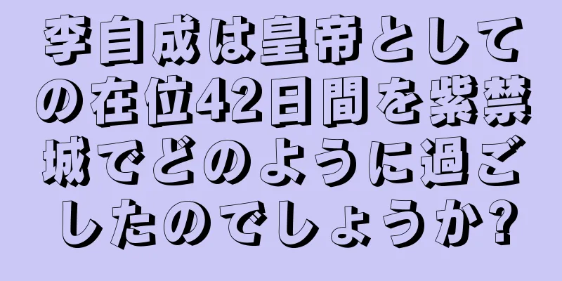 李自成は皇帝としての在位42日間を紫禁城でどのように過ごしたのでしょうか?