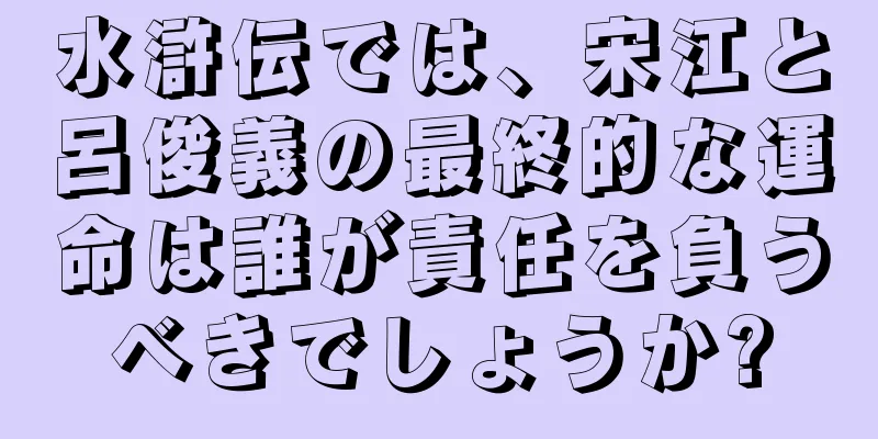 水滸伝では、宋江と呂俊義の最終的な運命は誰が責任を負うべきでしょうか?