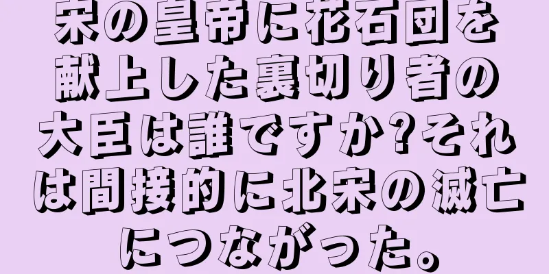 宋の皇帝に花石団を献上した裏切り者の大臣は誰ですか?それは間接的に北宋の滅亡につながった。