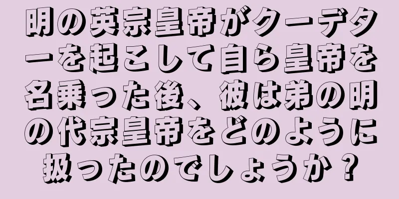 明の英宗皇帝がクーデターを起こして自ら皇帝を名乗った後、彼は弟の明の代宗皇帝をどのように扱ったのでしょうか？