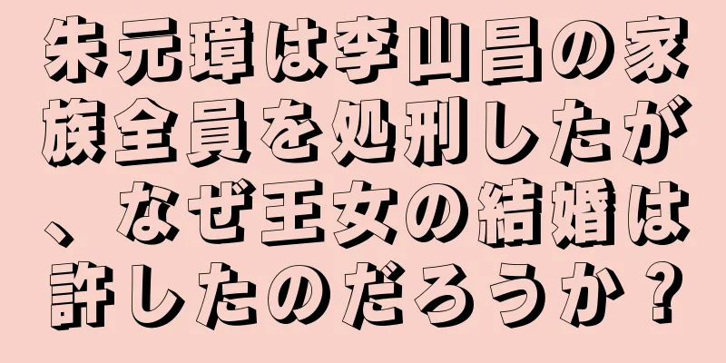 朱元璋は李山昌の家族全員を処刑したが、なぜ王女の結婚は許したのだろうか？