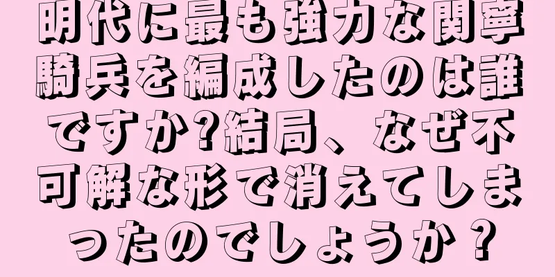 明代に最も強力な関寧騎兵を編成したのは誰ですか?結局、なぜ不可解な形で消えてしまったのでしょうか？