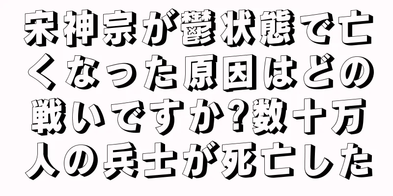 宋神宗が鬱状態で亡くなった原因はどの戦いですか?数十万人の兵士が死亡した