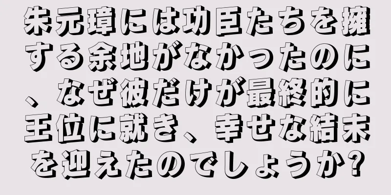 朱元璋には功臣たちを擁する余地がなかったのに、なぜ彼だけが最終的に王位に就き、幸せな結末を迎えたのでしょうか?