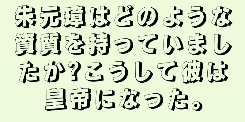 朱元璋はどのような資質を持っていましたか?こうして彼は皇帝になった。