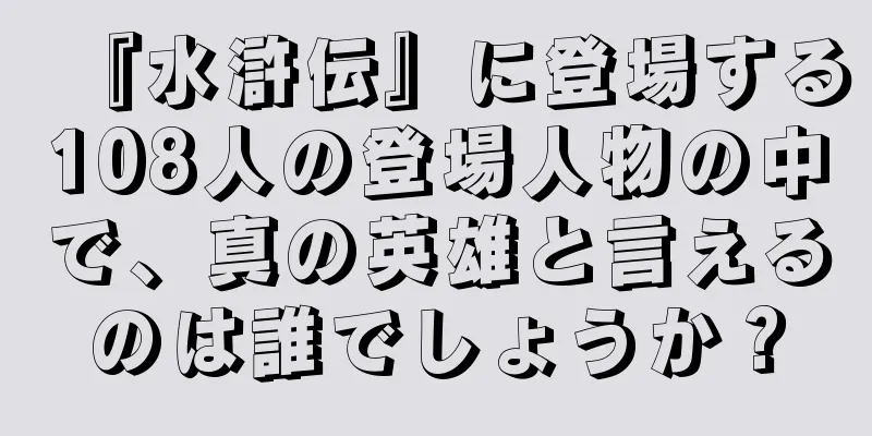 『水滸伝』に登場する108人の登場人物の中で、真の英雄と言えるのは誰でしょうか？