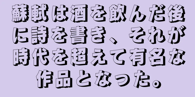 蘇軾は酒を飲んだ後に詩を書き、それが時代を超えて有名な作品となった。