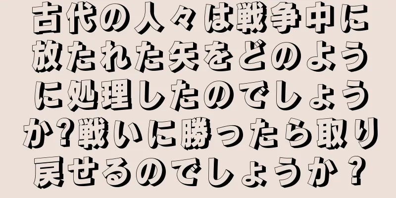 古代の人々は戦争中に放たれた矢をどのように処理したのでしょうか?戦いに勝ったら取り戻せるのでしょうか？