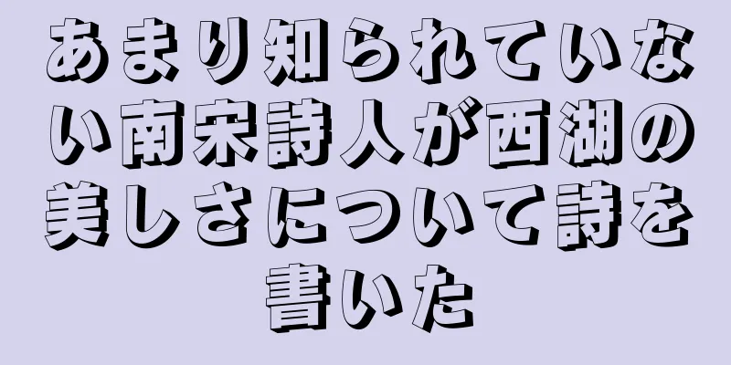あまり知られていない南宋詩人が西湖の美しさについて詩を書いた