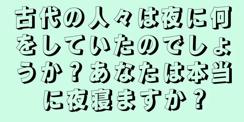 古代の人々は夜に何をしていたのでしょうか？あなたは本当に夜寝ますか？