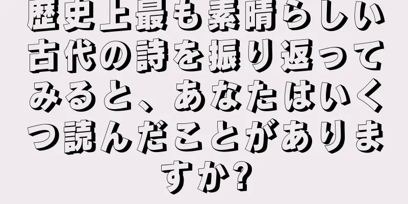 歴史上最も素晴らしい古代の詩を振り返ってみると、あなたはいくつ読んだことがありますか?