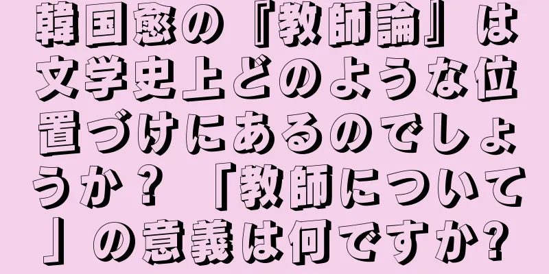 韓国愈の『教師論』は文学史上どのような位置づけにあるのでしょうか？ 「教師について」の意義は何ですか?