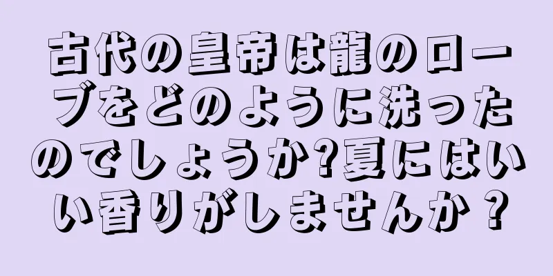 古代の皇帝は龍のローブをどのように洗ったのでしょうか?夏にはいい香りがしませんか？