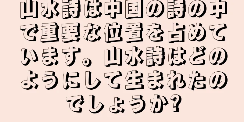 山水詩は中国の詩の中で重要な位置を占めています。山水詩はどのようにして生まれたのでしょうか?