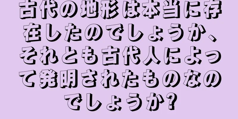 古代の地形は本当に存在したのでしょうか、それとも古代人によって発明されたものなのでしょうか?