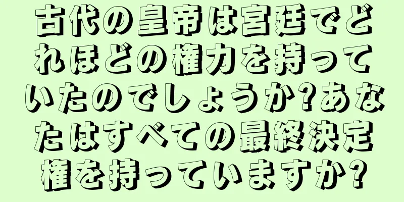 古代の皇帝は宮廷でどれほどの権力を持っていたのでしょうか?あなたはすべての最終決定権を持っていますか?