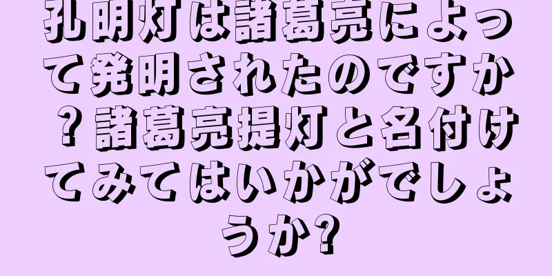 孔明灯は諸葛亮によって発明されたのですか？諸葛亮提灯と名付けてみてはいかがでしょうか?