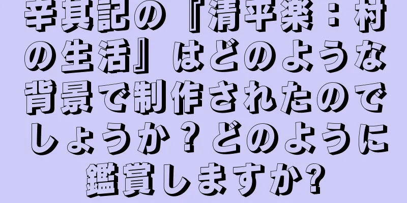 辛其記の『清平楽：村の生活』はどのような背景で制作されたのでしょうか？どのように鑑賞しますか?