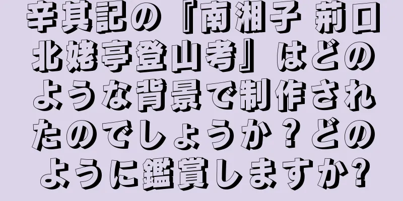 辛其記の『南湘子 荊口北姥亭登山考』はどのような背景で制作されたのでしょうか？どのように鑑賞しますか?