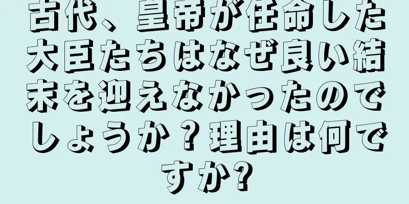 古代、皇帝が任命した大臣たちはなぜ良い結末を迎えなかったのでしょうか？理由は何ですか?