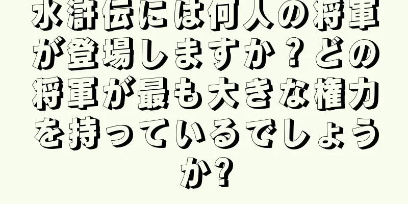 水滸伝には何人の将軍が登場しますか？どの将軍が最も大きな権力を持っているでしょうか?