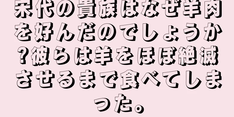 宋代の貴族はなぜ羊肉を好んだのでしょうか?彼らは羊をほぼ絶滅させるまで食べてしまった。