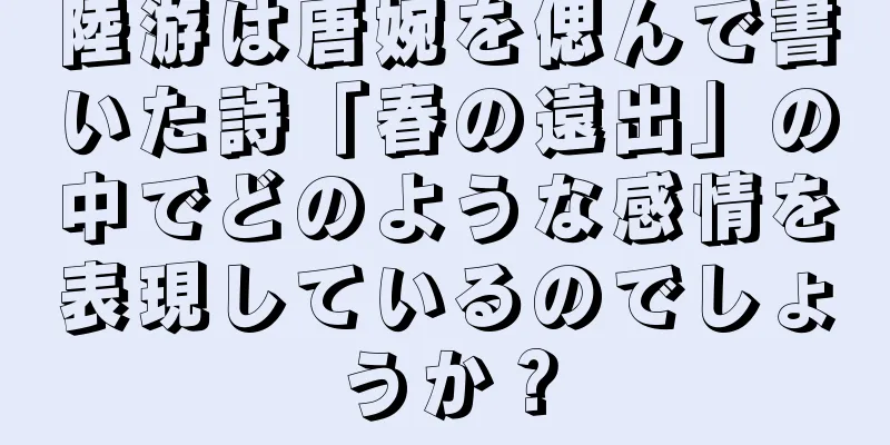 陸游は唐婉を偲んで書いた詩「春の遠出」の中でどのような感情を表現しているのでしょうか？