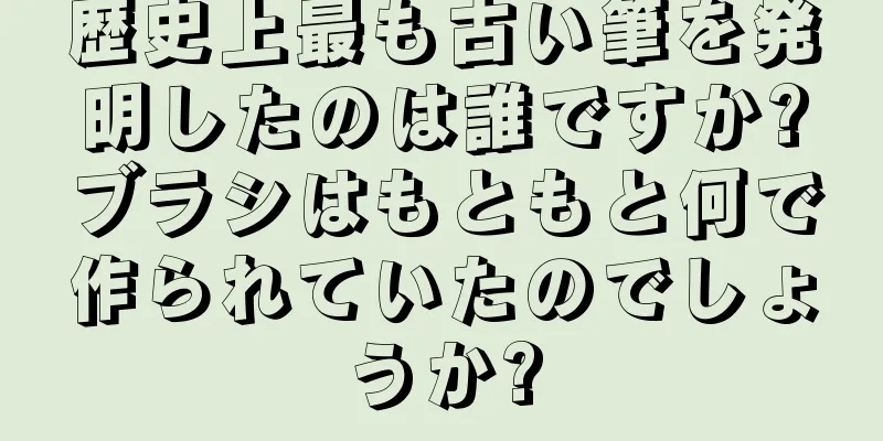 歴史上最も古い筆を発明したのは誰ですか?ブラシはもともと何で作られていたのでしょうか?