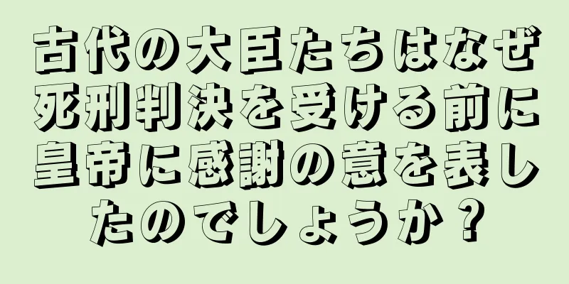 古代の大臣たちはなぜ死刑判決を受ける前に皇帝に感謝の意を表したのでしょうか？
