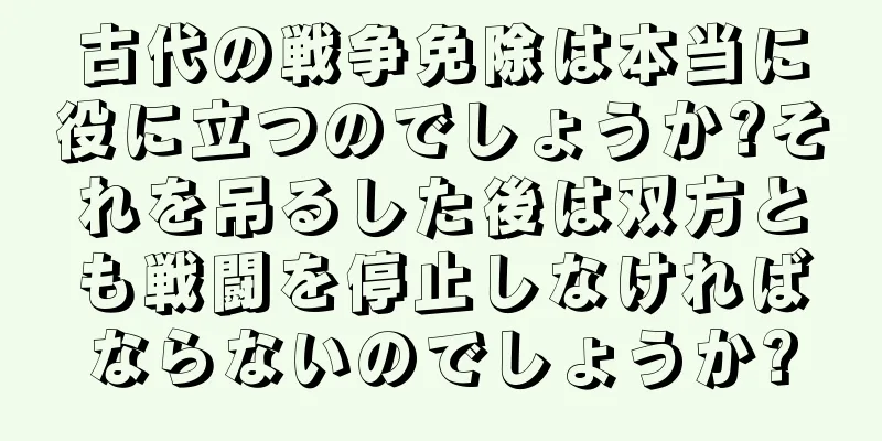 古代の戦争免除は本当に役に立つのでしょうか?それを吊るした後は双方とも戦闘を停止しなければならないのでしょうか?