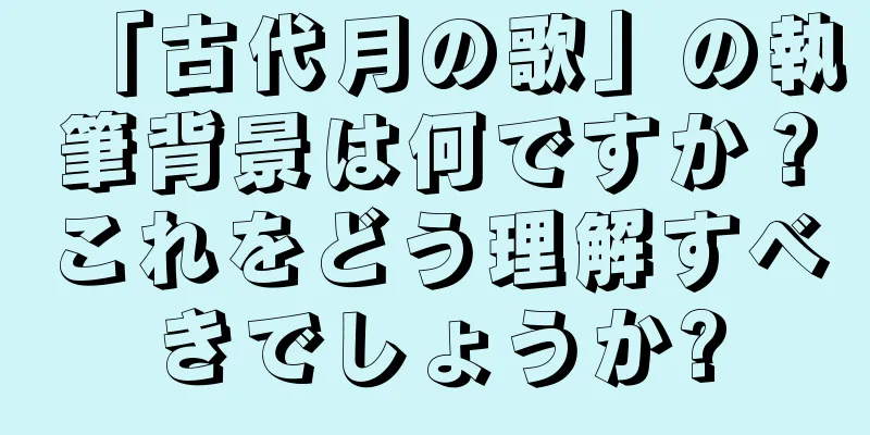 「古代月の歌」の執筆背景は何ですか？これをどう理解すべきでしょうか?