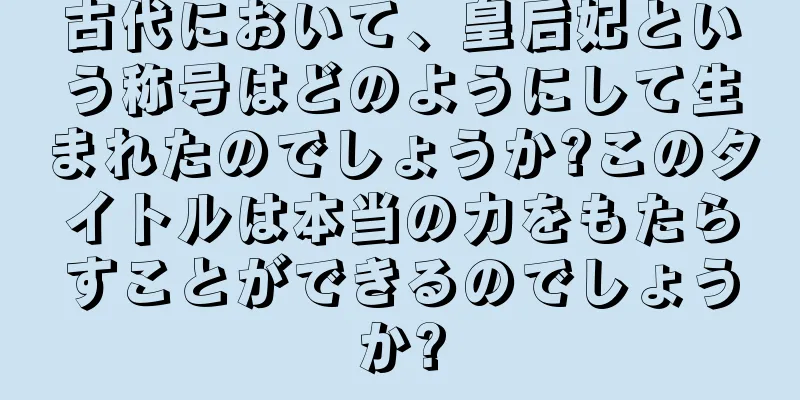 古代において、皇后妃という称号はどのようにして生まれたのでしょうか?このタイトルは本当の力をもたらすことができるのでしょうか?