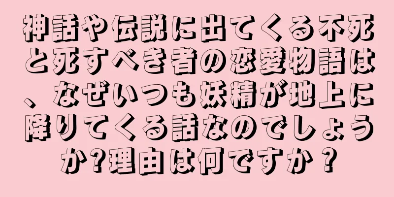 神話や伝説に出てくる不死と死すべき者の恋愛物語は、なぜいつも妖精が地上に降りてくる話なのでしょうか?理由は何ですか？