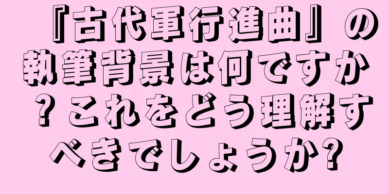 『古代軍行進曲』の執筆背景は何ですか？これをどう理解すべきでしょうか?