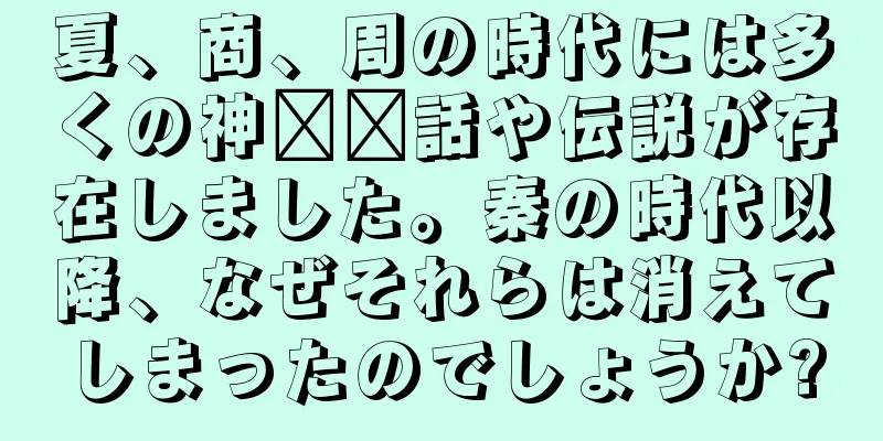 夏、商、周の時代には多くの神​​話や伝説が存在しました。秦の時代以降、なぜそれらは消えてしまったのでしょうか?