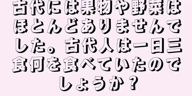 古代には果物や野菜はほとんどありませんでした。古代人は一日三食何を食べていたのでしょうか？