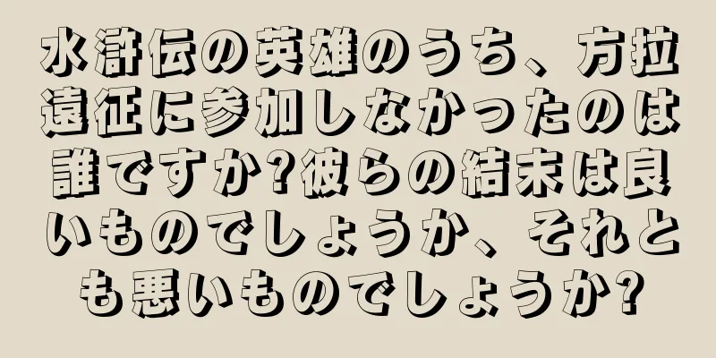 水滸伝の英雄のうち、方拉遠征に参加しなかったのは誰ですか?彼らの結末は良いものでしょうか、それとも悪いものでしょうか?