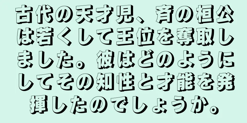 古代の天才児、斉の桓公は若くして王位を奪取しました。彼はどのようにしてその知性と才能を発揮したのでしょうか。
