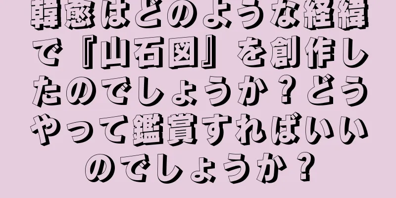 韓愈はどのような経緯で『山石図』を創作したのでしょうか？どうやって鑑賞すればいいのでしょうか？
